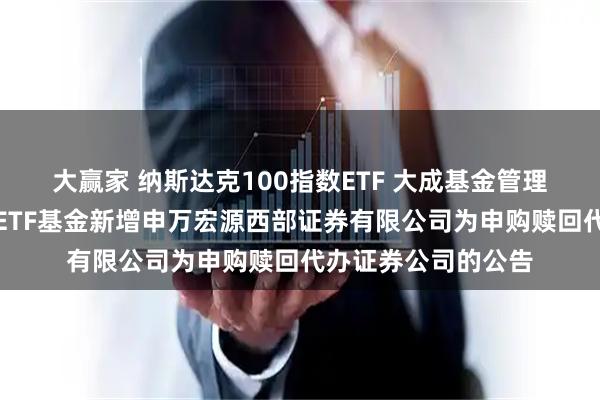 大赢家 纳斯达克100指数ETF 大成基金管理有限公司旗下部分ETF基金新增申万宏源西部证券有限公司为申购赎回代办证券公司的公告