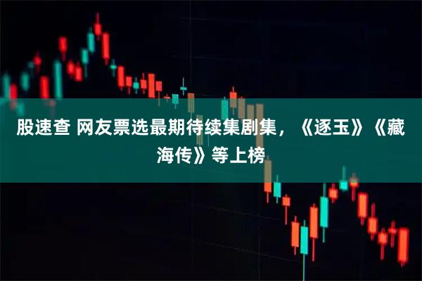 股速查 网友票选最期待续集剧集，《逐玉》《藏海传》等上榜