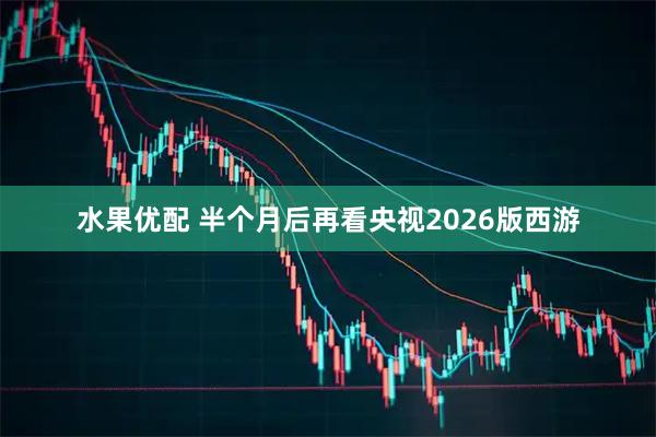 水果优配 半个月后再看央视2026版西游