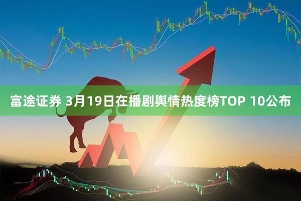 富途证券 3月19日在播剧舆情热度榜TOP 10公布