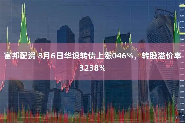 富邦配资 8月6日华设转债上涨046%，转股溢价率3238%