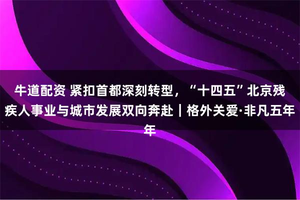牛道配资 紧扣首都深刻转型,“十四五”北京残疾人事业与城市发展双向奔赴|格外关爱·非凡五年