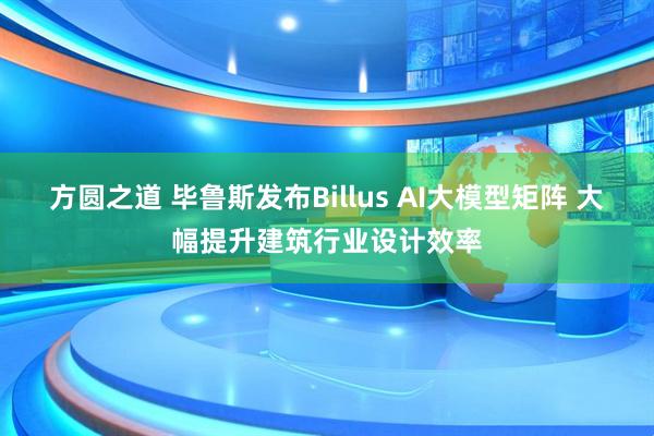 方圆之道 毕鲁斯发布Billus AI大模型矩阵 大幅提升建筑行业设计效率