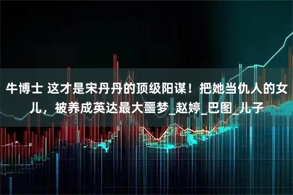 牛博士 这才是宋丹丹的顶级阳谋！把她当仇人的女儿，被养成英达最大噩梦_赵婷_巴图_儿子