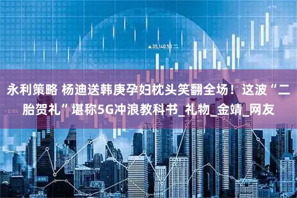 永利策略 杨迪送韩庚孕妇枕头笑翻全场！这波“二胎贺礼”堪称5G冲浪教科书_礼物_金靖_网友