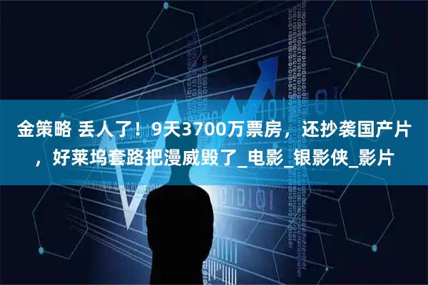 金策略 丢人了！9天3700万票房，还抄袭国产片，好莱坞套路把漫威毁了_电影_银影侠_影片