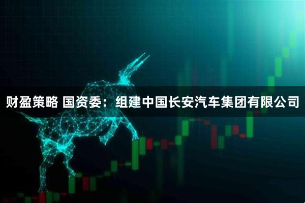 财盈策略 国资委：组建中国长安汽车集团有限公司