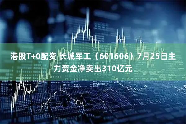 港股T+0配资 长城军工(601606)7月25日主力资金净卖出310亿元