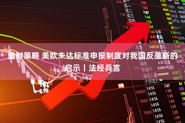 迪时策略 美欧未达标准申报制度对我国反垄断的启示丨法经兵言