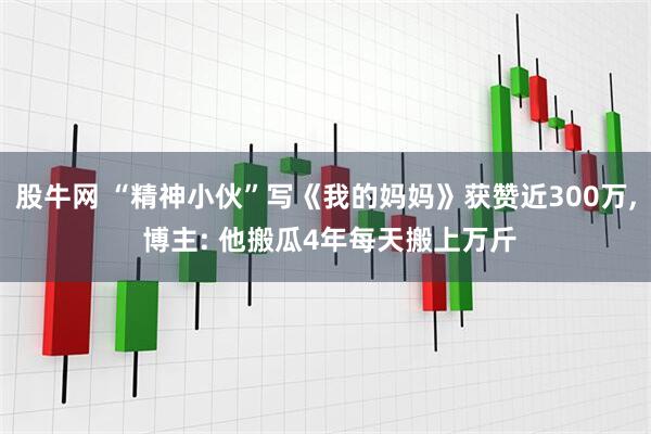 股牛网 “精神小伙”写《我的妈妈》获赞近300万, 博主: 他搬瓜4年每天搬上万斤