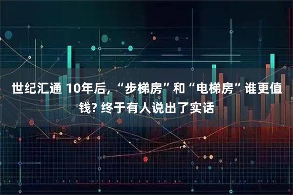 世纪汇通 10年后, “步梯房”和“电梯房”谁更值钱? 终于有人说出了实话